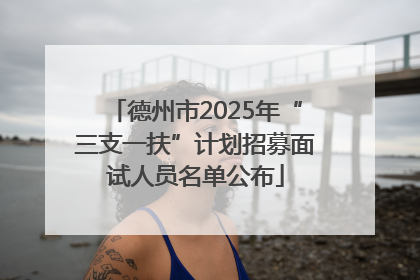 德州市2025年“三支一扶”计划招募面试人员名单公布