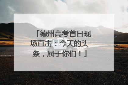 德州高考首日现场直击：今天的头条，属于你们！