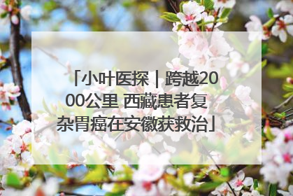 小叶医探｜跨越2000公里 西藏患者复杂胃癌在安徽获救治
