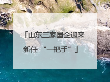 山东三家国企迎来新任 “一把手”