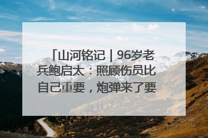 山河铭记｜96岁老兵鲍启太：照顾伤员比自己重要，炮弹来了要趴在他们身上