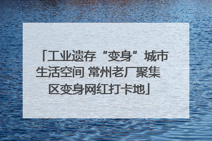 工业遗存“变身”城市生活空间 常州老厂聚集区变身网红打卡地