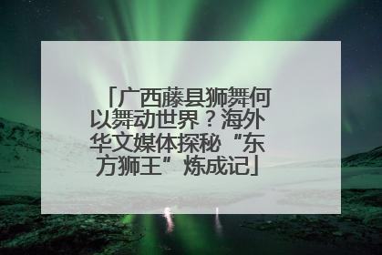 广西藤县狮舞何以舞动世界？海外华文媒体探秘“东方狮王”炼成记