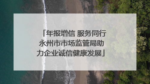 年报增信 服务同行 永州市市场监管局助力企业诚信健康发展