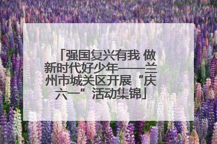强国复兴有我 做新时代好少年——兰州市城关区开展“庆六一”活动集锦