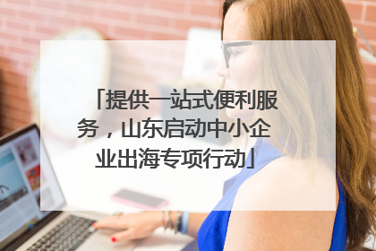 提供一站式便利服务，山东启动中小企业出海专项行动