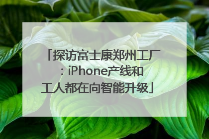 探访富士康郑州工厂：iPhone产线和工人都在向智能升级