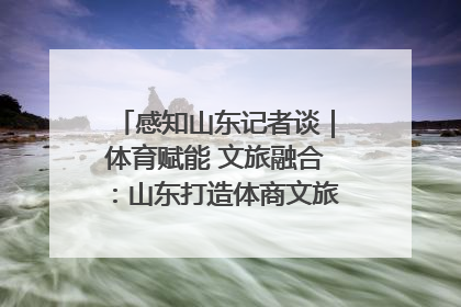 感知山东记者谈｜体育赋能 文旅融合：山东打造体商文旅融合发展新格局