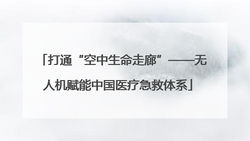打通“空中生命走廊”——无人机赋能中国医疗急救体系