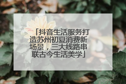 抖音生活服务打造苏州初夏消费新场景，三大线路串联古今生活美学