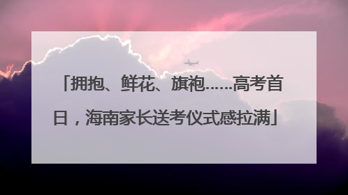 拥抱、鲜花、旗袍……高考首日，海南家长送考仪式感拉满
