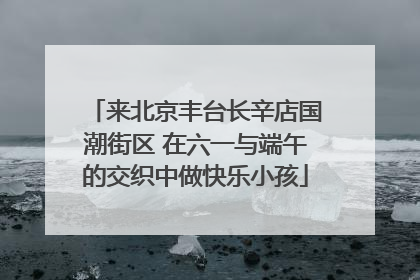 来北京丰台长辛店国潮街区 在六一与端午的交织中做快乐小孩