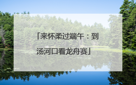 来怀柔过端午：到汤河口看龙舟赛