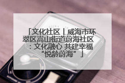 文化社区丨威海市环翠区嵩山街道蔚海社区：文化融心 共建幸福“悦龄蔚海”