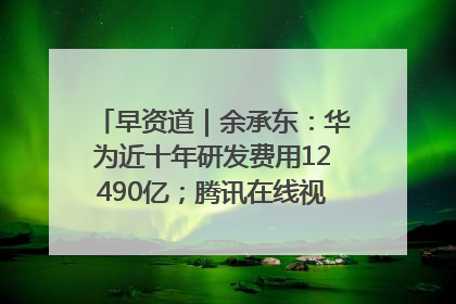 早资道｜余承东：华为近十年研发费用12490亿；腾讯在线视频重大组织调整