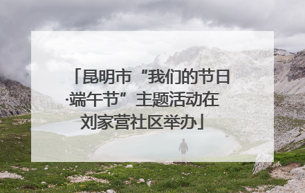 昆明市“我们的节日·端午节”主题活动在刘家营社区举办