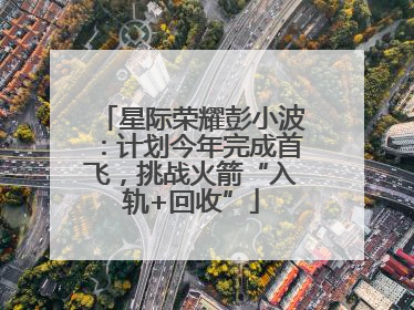 星际荣耀彭小波：计划今年完成首飞，挑战火箭“入轨+回收”