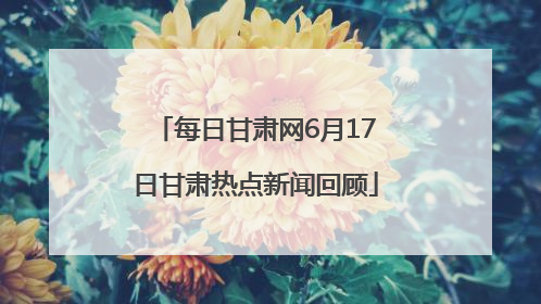 每日甘肃网6月17日甘肃热点新闻回顾