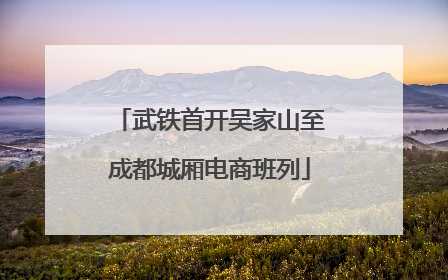 武铁首开吴家山至成都城厢电商班列