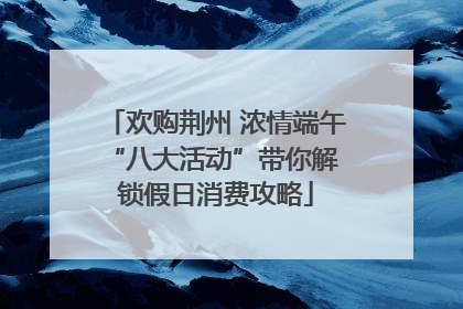 欢购荆州 浓情端午 “八大活动”带你解锁假日消费攻略