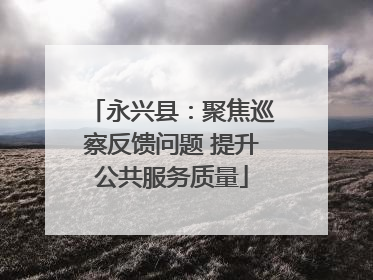 永兴县：聚焦巡察反馈问题 提升公共服务质量