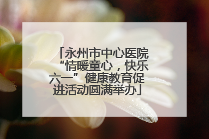 永州市中心医院“情暖童心，快乐六一”健康教育促进活动圆满举办