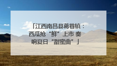江西南昌县蒋巷镇：西瓜抢“鲜”上市 奏响夏日“甜蜜曲”