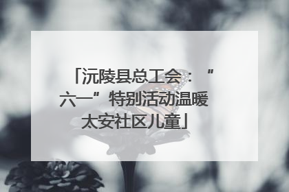 沅陵县总工会：“六一”特别活动温暖太安社区儿童