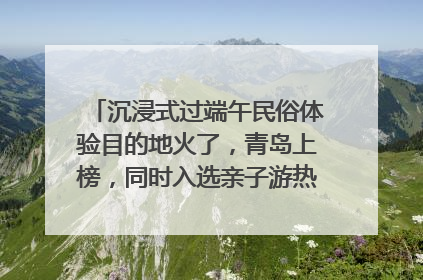 沉浸式过端午民俗体验目的地火了，青岛上榜，同时入选亲子游热门Top10