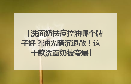 洗面奶祛痘控油哪个牌子好？油光暗沉退散！这十款洗面奶被夸爆