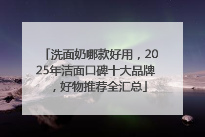 洗面奶哪款好用，2025年洁面口碑十大品牌，好物推荐全汇总