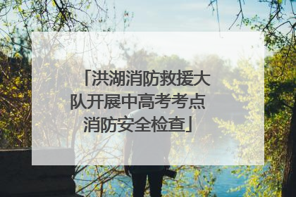洪湖消防救援大队开展中高考考点消防安全检查