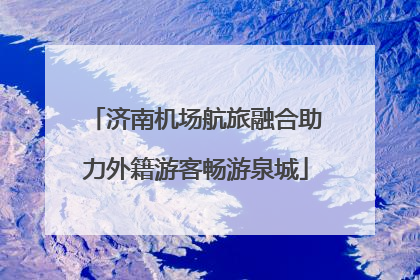 济南机场航旅融合助力外籍游客畅游泉城