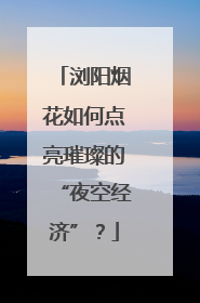 浏阳烟花如何点亮璀璨的“夜空经济”？