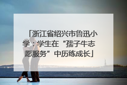 浙江省绍兴市鲁迅小学：学生在“孺子牛志愿服务”中历练成长