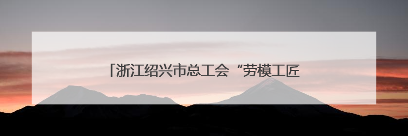 浙江绍兴市总工会“劳模工匠助企行”专项行动走进三门