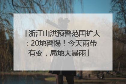 浙江山洪预警范围扩大：20地警惕！今天雨带有变，局地大暴雨