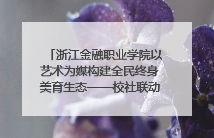 浙江金融职业学院以艺术为媒构建全民终身美育生态——校社联动共谱美育新篇章