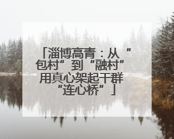 淄博高青：从“包村”到“融村” 用真心架起干群“连心桥”