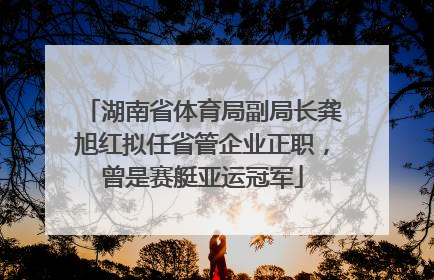 湖南省体育局副局长龚旭红拟任省管企业正职，曾是赛艇亚运冠军