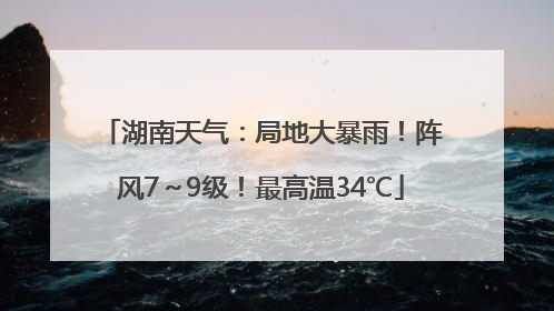 湖南天气：局地大暴雨！阵风7～9级！最高温34℃