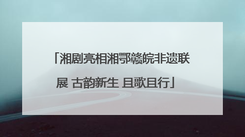 湘剧亮相湘鄂赣皖非遗联展 古韵新生 且歌且行