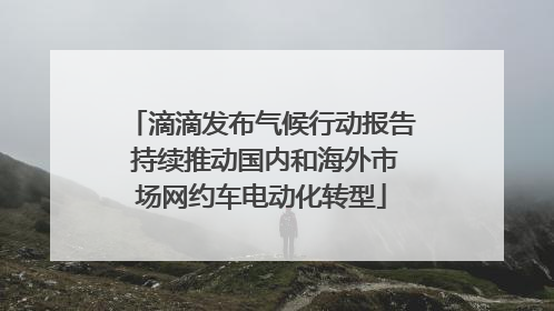 滴滴发布气候行动报告 持续推动国内和海外市场网约车电动化转型