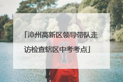 漳州高新区领导带队走访检查辖区中考考点