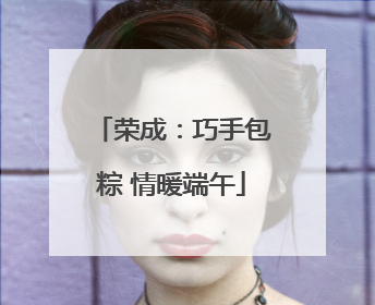 荣成：巧手包粽 情暖端午
