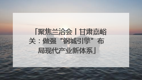 聚焦兰洽会丨甘肃嘉峪关：做强“钢城引擎”布局现代产业新体系