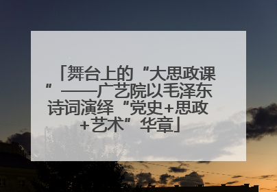 舞台上的“大思政课”——广艺院以毛泽东诗词演绎“党史+思政+艺术”华章
