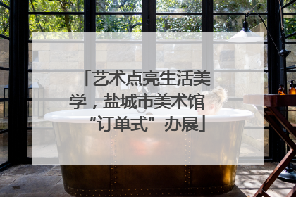 艺术点亮生活美学，盐城市美术馆“订单式”办展