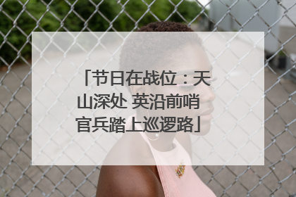 节日在战位：天山深处 英沿前哨官兵踏上巡逻路