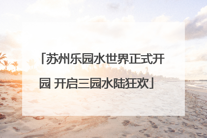 苏州乐园水世界正式开园 开启三园水陆狂欢